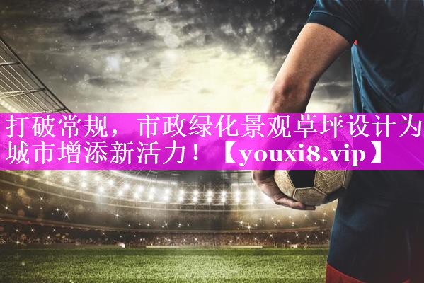 打破常规，市政绿化景观草坪设计为城市增添新活力！