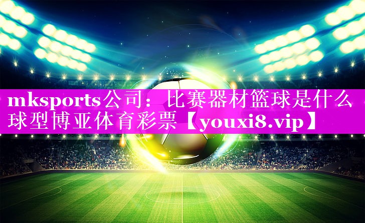 mksports公司：比赛器材篮球是什么球型博亚体育彩票