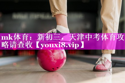 mk体育：新初三，天津中考体育攻略请查收