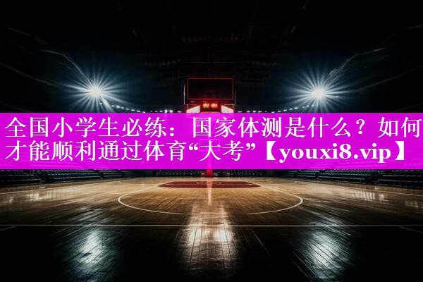 全国小学生必练：国家体测是什么？如何才能顺利通过体育“大考”