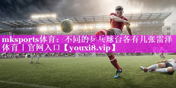 mksports体育：不同的乒乓球台各有几张雷泽体育｜官网入口