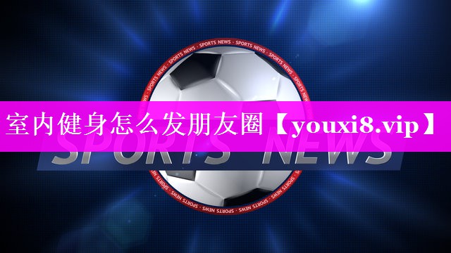 室内健身怎么发朋友圈 室内健身怎么发朋友圈